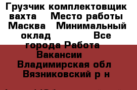 Грузчик-комплектовщик (вахта) › Место работы ­ Масква › Минимальный оклад ­ 45 000 - Все города Работа » Вакансии   . Владимирская обл.,Вязниковский р-н